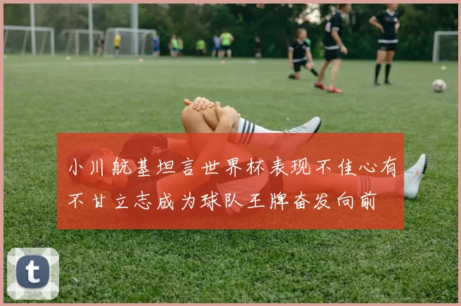 小川航基坦言世界杯表现不佳心有不甘立志成为球队王牌奋发向前