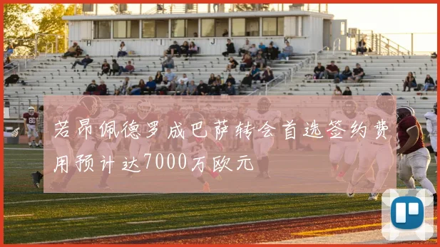 若昂佩德罗成巴萨转会首选签约费用预计达7000万欧元