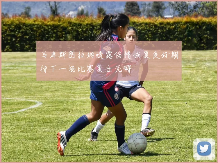 马库斯图拉姆透露伤情恢复良好期待下一场比赛复出无碍