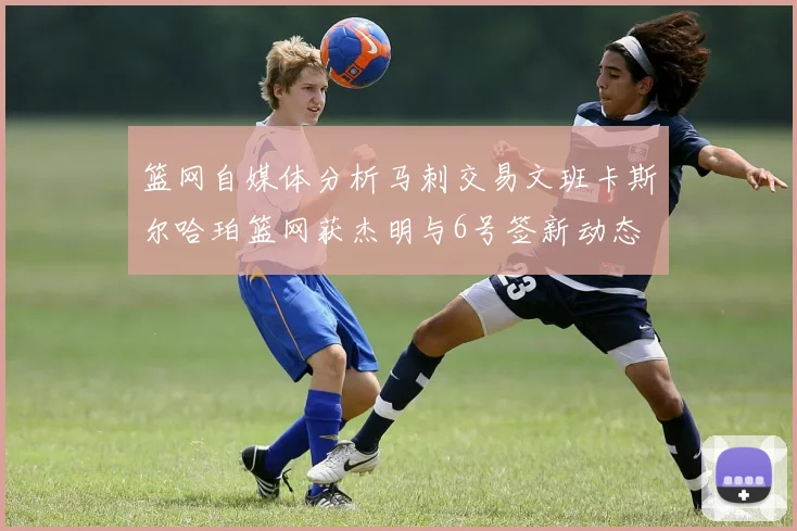 篮网自媒体分析马刺交易文班卡斯尔哈珀篮网获杰明与6号签新动态