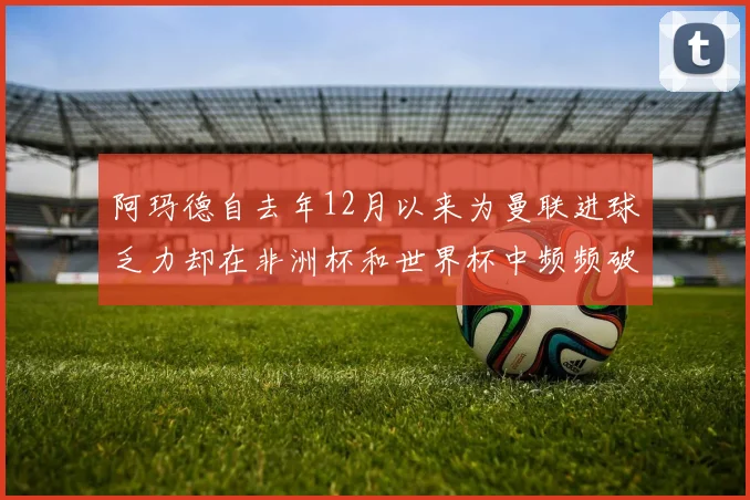 阿玛德自去年12月以来为曼联进球乏力却在非洲杯和世界杯中频频破门
