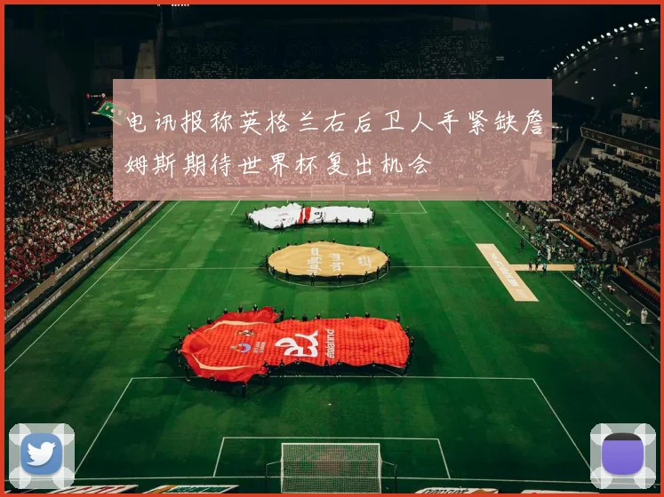 电讯报称英格兰右后卫人手紧缺詹姆斯期待世界杯复出机会