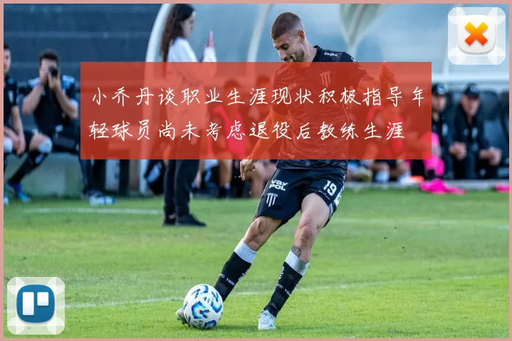 小乔丹谈职业生涯现状积极指导年轻球员尚未考虑退役后教练生涯