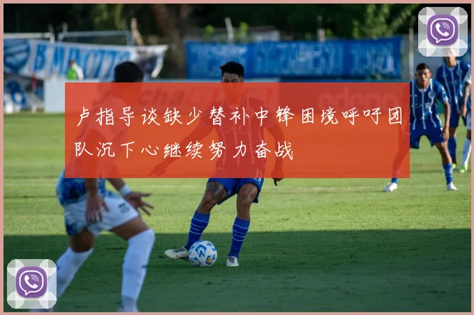 卢指导谈缺少替补中锋困境呼吁团队沉下心继续努力奋战
