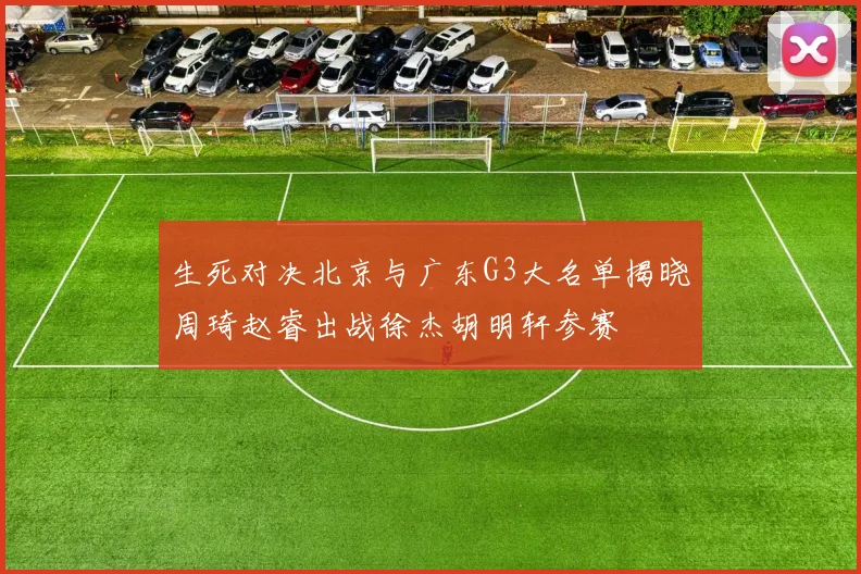 生死对决北京与广东G3大名单揭晓周琦赵睿出战徐杰胡明轩参赛