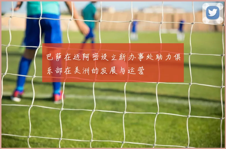 巴萨在迈阿密设立新办事处助力俱乐部在美洲的发展与运营