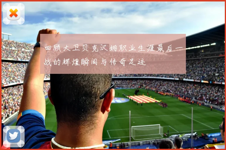 回顾大卫贝克汉姆职业生涯最后一战的辉煌瞬间与传奇足迹