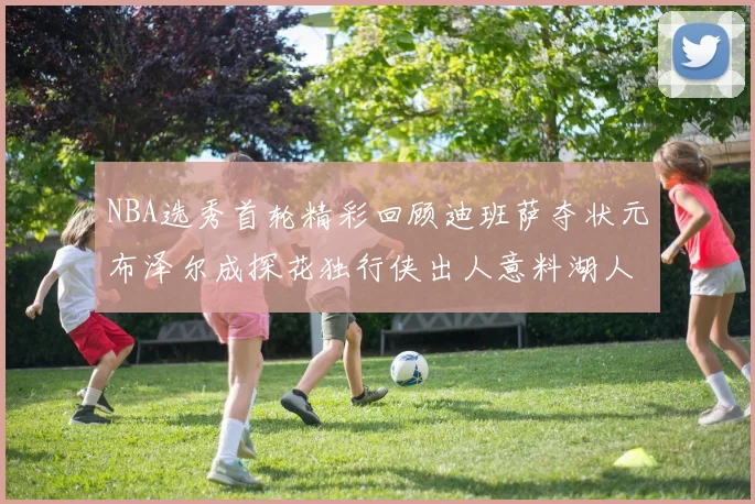 NBA选秀首轮精彩回顾迪班萨夺状元布泽尔成探花独行侠出人意料湖人选中潜力新星