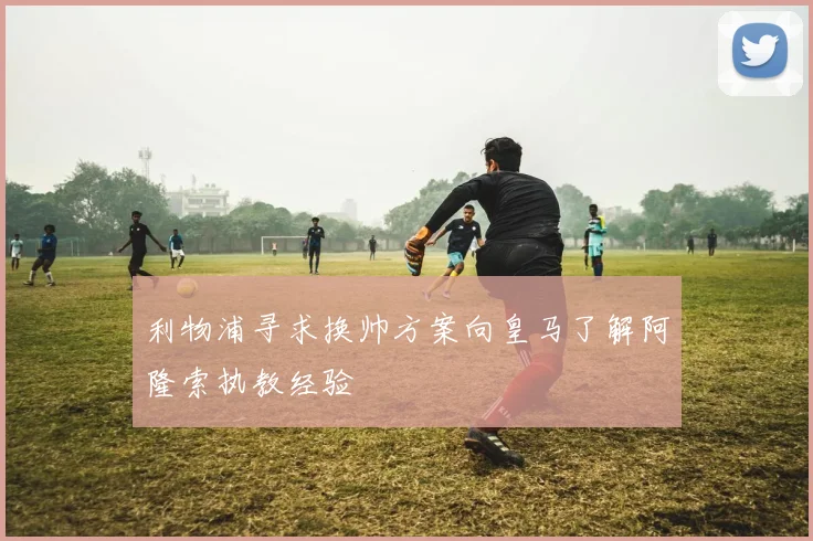 利物浦寻求换帅方案向皇马了解阿隆索执教经验