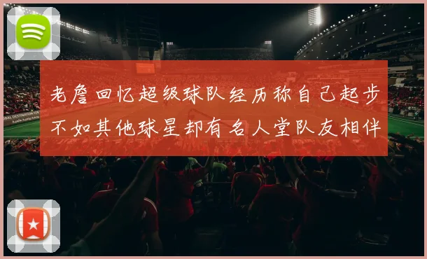 老詹回忆超级球队经历称自己起步不如其他球星却有名人堂队友相伴