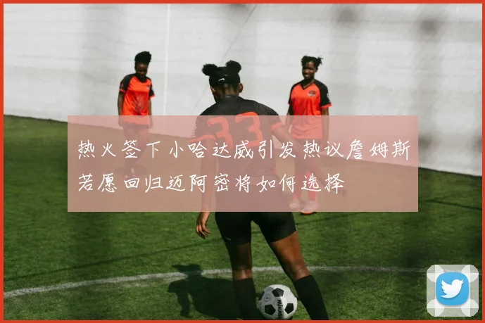 热火签下小哈达威引发热议詹姆斯若愿回归迈阿密将如何选择