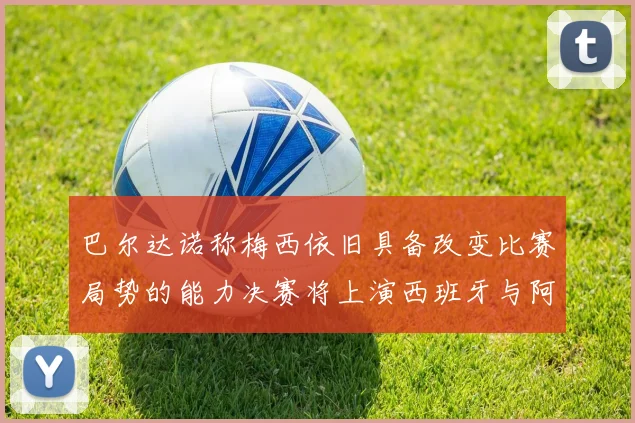 巴尔达诺称梅西依旧具备改变比赛局势的能力决赛将上演西班牙与阿根廷的对决