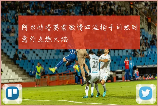 阿尔特塔赛前激情四溢枪手训练时意外点燃火焰