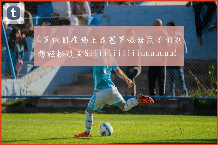 C罗依旧在场上龙塞罗喊话黑子们别想轻松过关Siiiiiiiiiiiuuuuuuu!