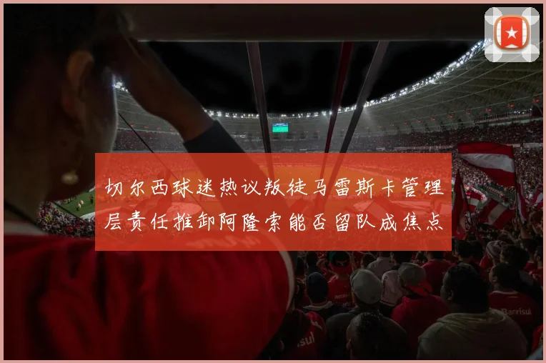 切尔西球迷热议叛徒马雷斯卡管理层责任推卸阿隆索能否留队成焦点