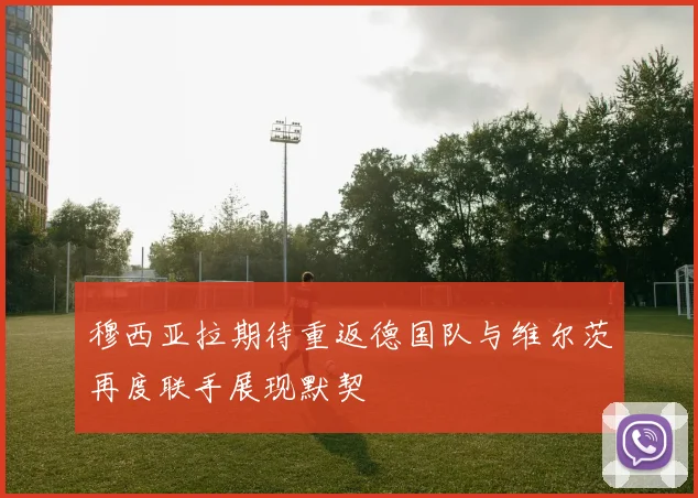 穆西亚拉期待重返德国队与维尔茨再度联手展现默契