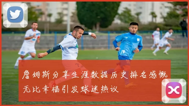 詹姆斯分享生涯数据历史排名感慨无比幸福引发球迷热议