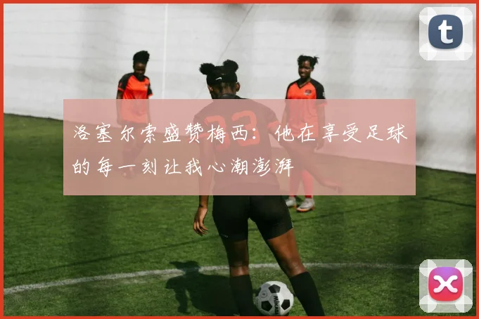 洛塞尔索盛赞梅西：他在享受足球的每一刻让我心潮澎湃