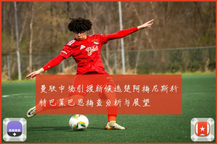 曼联中场引援新候选楚阿梅尼斯科特巴莱巴恩梅查分析与展望