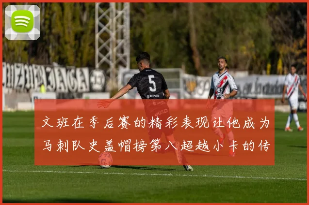 文班在季后赛的精彩表现让他成为马刺队史盖帽榜第八超越小卡的传奇之路
