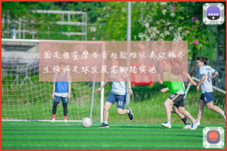 国足借鉴摩洛哥经验难以奏效韩乔生强调足球发展需脚踏实地