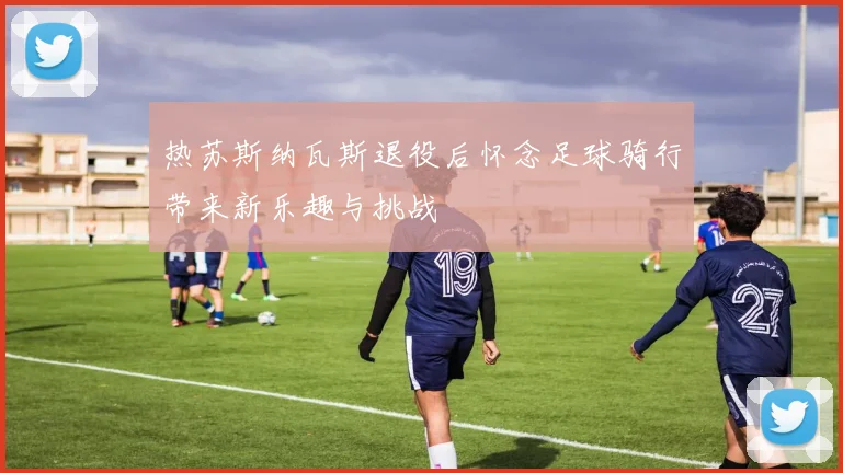 热苏斯纳瓦斯退役后怀念足球骑行带来新乐趣与挑战