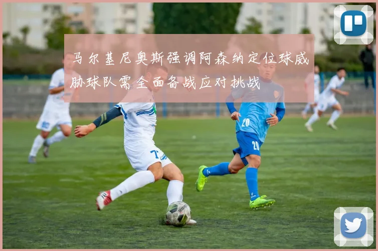 马尔基尼奥斯强调阿森纳定位球威胁球队需全面备战应对挑战
