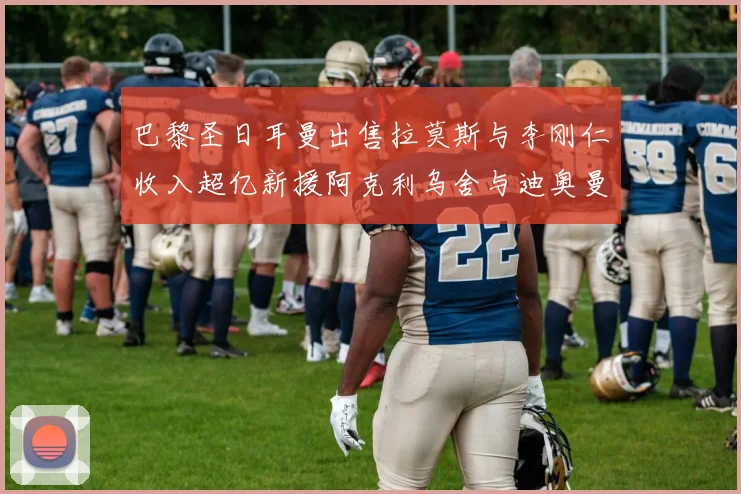 巴黎圣日耳曼出售拉莫斯与李刚仁收入超亿新援阿克利乌舍与迪奥曼德即将加盟